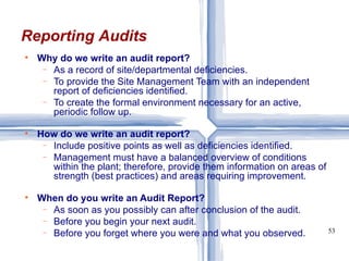 Why do we write an audit report? As a record of site/departmental deficiencies. To provide the Site Management Team with an independent report of deficiencies identified. To create the formal environment necessary for an active, periodic follow up. How do we write an audit report? Include positive points as well as deficiencies identified. Management must have a balanced overview of conditions within the plant; therefore, provide them information on areas of strength (best practices) and areas requiring improvement. When do you write an Audit Report? As soon as you possibly can after conclusion of the audit. Before you begin your next audit. Before you forget where you were and what you observed. Reporting Audits 