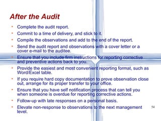 Complete the audit report. Commit to a time of delivery, and stick to it. Compile the observations and add to the end of the report. Send the audit report and observations with a cover letter or a cover e-mail to the auditee. Ensure that you include firm instructions for reporting corrective and preventive actions back to you. Provide the easiest and most convenient reporting format, such as Word/Excel table. If you require hard copy documentation to prove observation close out, arrange for its proper transfer to your office. Ensure that you have self notification process that can tell you when someone is overdue for reporting corrective actions. Follow-up with late responses on a personal basis.  Elevate non-response to observations to the next management level. After the Audit 