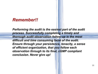 Remember!! Performing the audit is the easiest part of the audit process. Successfully completing a timely and thorough audit observation follow-up is the most difficult and time consuming facet of the audit. Ensure through your persistence, tenacity, a sense of efficient organization, that you follow each observation through to its final, cGMP compliant conclusion. Never give up! 