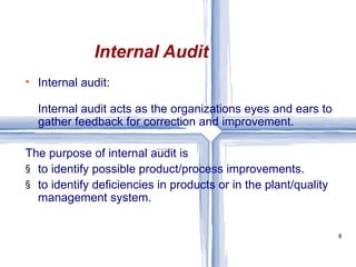Internal audit: Internal audit acts as the organizations eyes and ears to gather feedback for correction and improvement.  The purpose of internal audit is  to identify possible product/process improvements.  to identify deficiencies in products or in the plant/quality management system. Internal Audit 