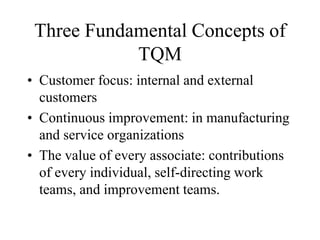 Three Fundamental Concepts of
TQM
• Customer focus: internal and external
customers
• Continuous improvement: in manufacturing
and service organizations
• The value of every associate: contributions
of every individual, self-directing work
teams, and improvement teams.
 
