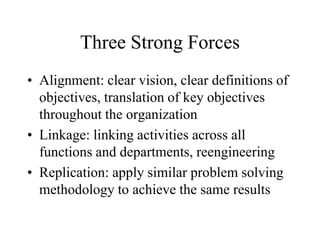 Three Strong Forces
• Alignment: clear vision, clear definitions of
objectives, translation of key objectives
throughout the organization
• Linkage: linking activities across all
functions and departments, reengineering
• Replication: apply similar problem solving
methodology to achieve the same results
 