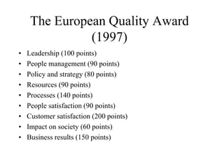 The European Quality Award
(1997)
• Leadership (100 points)
• People management (90 points)
• Policy and strategy (80 points)
• Resources (90 points)
• Processes (140 points)
• People satisfaction (90 points)
• Customer satisfaction (200 points)
• Impact on society (60 points)
• Business results (150 points)
 