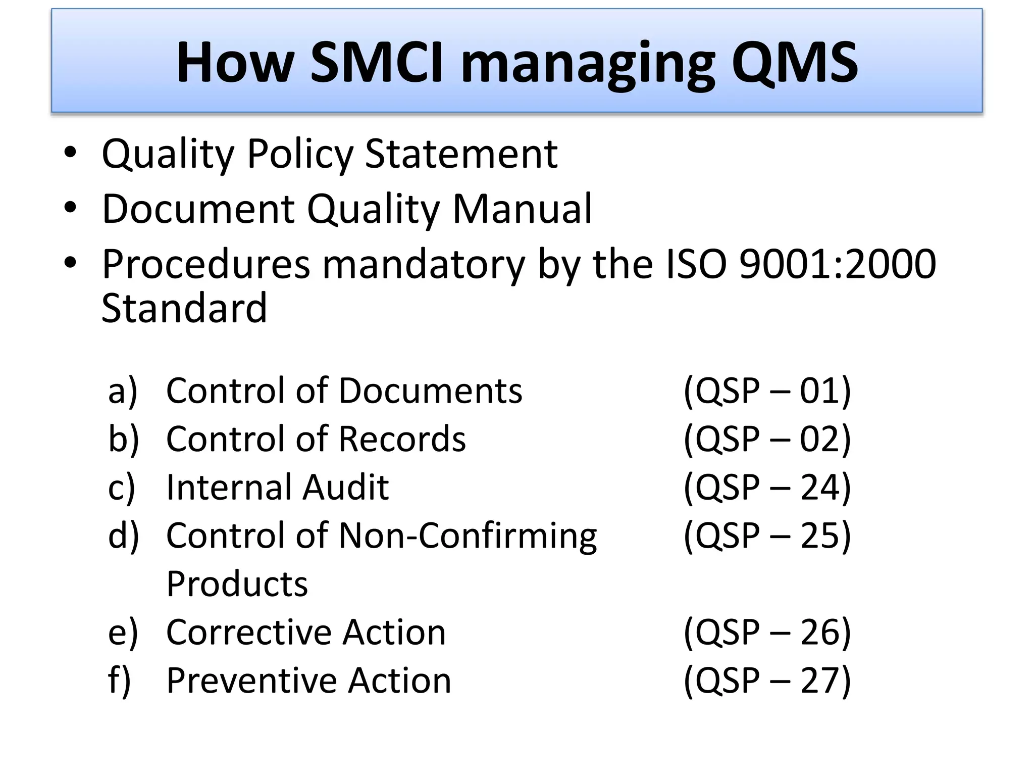 How SMCI managing QMS
• Quality Policy Statement
• Document Quality Manual
• Procedures mandatory by the ISO 9001:2000
Standard
a) Control of Documents (QSP – 01)
b) Control of Records (QSP – 02)
c) Internal Audit (QSP – 24)
d) Control of Non-Confirming (QSP – 25)
Products
e) Corrective Action (QSP – 26)
f) Preventive Action (QSP – 27)