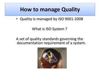How to manage Quality
• Quality is managed by ISO 9001-2008
What is ISO System ?
A set of quality standards governing the
documentation requirement of a system.