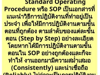 15
Standard Operating
Procedure หรือ SOP เป็นเอกสารที่
แนะนำวิธีการปฎิบัติงานที่ทำอยู่เป็น
ประจำ เพื่อให้มีการปฎิบัติงานตามขั้น
ตอนที่ถูกต้อง ตามลำดับของแต่ละขั้น
ตอน (Step by Step) อย่างละเอียด
โดยหากได้มีการปฎิบัติงานตามขั้น
ตอนใน SOP อย่างถูกต้องและก็จะ
ทำให้ งานออกมามีความสม่ำเสมอ
(Consistently) และน่าเชื่อถือ
 