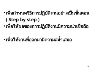 16
• เพื่อกำหนดวิธีการปฏิบัติงานอย่างเป็นขั้นตอน
( Step by step )
• เพื่อให้ผลของการปฏิบัติงานมีความน่าเชื่อถือ
• เพื่อให้งานที่ออกมามีความสม่ำเสมอ
 