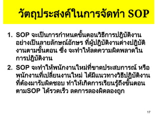 17
วัตถุประสงค์ในการจัดทำ SOP
1. SOP จะเป็นการกำหนดขั้นตอนวิธีการปฎิบัติงาน
อย่างเป็นลายลักษณ์อักษร ที่ผู้ปฎิบัติงานต่างปฎิบัติ
งานตามขั้นตอน ซึ่ง จะทำให้ลดความผิดพลาดใน
การปฎิบัติงาน
2. SOP จะทำให้พนักงานใหม่ที่ขาดประสบการณ์ หรือ
พนักงานที่เปลี่ยนงานใหม่ ได้มีแนวทางวิธีปฎิบัติงาน
ที่ต้องมารับผิดชอบ ทำให้เกิดการเรียนรู้ถึงขั้นตอน
ตามSOP ได้รวดเร็ว ลดการลองผิดลองถูก
 