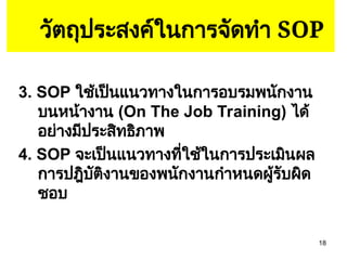 18
วัตถุประสงค์ในการจัดทำ SOP
3. SOP ใช้เป็นแนวทางในการอบรมพนักงาน
บนหน้างาน (On The Job Training) ได้
อย่างมีประสิทธิภาพ
4. SOP จะเป็นแนวทางที่ใช้ในการประเมินผล
การปฎิบัติงานของพนักงานกำหนดผู้รับผิด
ชอบ
 