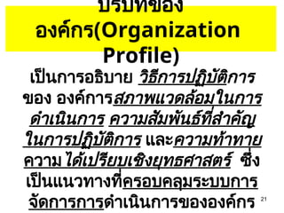 21
บริบทของ
องค์กร(Organization
Profile)
เป็นการอธิบาย วิธีการปฏิบัติการ
ของ องค์การสภาพแวดล้อมในการ
ดำเนินการ ความสัมพันธ์ที่สำคัญ
ในการปฏิบัติการ และความท้าทาย
ความได้เปรียบเชิงยุทธศาสตร์ ซึ่ง
เป็นแนวทางที่ครอบคลุมระบบการ
จัดการการดำเนินการขององค์กร
 
