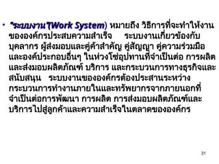 31
• “
“ระบบงาน”
ระบบงาน”(Work System
(Work System) หมายถึง วิธีการที่จะทำให้งาน
ขององค์กรประสบความสำเร็จ ระบบงานเกี่ยวข้องกับ
บุคลากร ผู้ส่งมอบและคู่ค้าสำคัญ คู่สัญญา คู่ความร่วมมือ
และองค์ประกอบอื่นๆ ในห่วงโซ่อุปทานที่จำเป็นต่อ การผลิต
และส่งมอบผลิตภัณฑ์ บริการ และกระบวนการทางธุรกิจและ
สนับสนุน ระบบงานขององค์กรต้องประสานระหว่าง
กระบวนการทำงานภายในและทรัพยากรจากภายนอกที่
จำเป็นต่อการพัฒนา การผลิต การส่งมอบผลิตภัณฑ์และ
บริการไปสู่ลูกค้าและความสำเร็จในตลาดขององค์กร
 