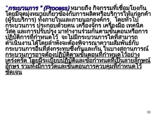 33
•
“กระบวนการ ”
กระบวนการ ” (Process)
(Process) หมายถึง กิจกรรมที่เชื่อมโยงกัน
โดยมีจุดมุ่งหมายเกี่ยวข้องกับการผลิตหรือบริการให้แก่ลูกค้า
(ผู้รับบริการ) ทั้งภายในและภายนอกองค์กร โดยทั่วไป
กระบวนการ ประกอบด้วยคน เครื่องจักร เครื่องมือ เทคนิค
วัสดุ และการปรับปรุง มาทำงานร่วมกันตามขั้นตอนหรือการ
ปฏิบัติการที่กำหนดไว้ จะไม่มีกระบวนการใดที่สามารถ
ดำเนินงานได้โดยลำพังจะต้องพิจารณาความสัมพันธ์กับ
กระบวนการอื่นที่ส่งกระทบซึ่งกันและกัน ในบางสถานการณ์
กระบวนการอาจต้องปฏิบัติตามขั้นตอนที่กำหนดไว้อย่าง
เคร่งครัด โดยมีระเบียบปฏิบัติและข้อกำหนดที่เป็นลายลักษณ์
อักษร รวมทั้งมีการวัดและขั้นตอนการควบคุมที่กำหนดไว้
ชัดเจน
 