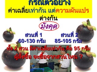4
กรณีตัวอย่าง
กรณีตัวอย่าง
ค่าเฉลี่ยเท่ากัน แต่ความผันแปร
ต่างกัน
มังคุด
สวนที่
สวนที่ 1
1 สวนที่
สวนที่ 2
2
60-130
60-130 กรัม
กรัม 85-105
85-105 กรัม
กรัม
ทั้ง
ทั้ง 2
2 สวน มีค่าเฉลี่ยเท่ากัน คือ
สวน มีค่าเฉลี่ยเท่ากัน คือ 95
95 กรัม
กรัม
ผู้สั่งซื้อ จะซื้อจากสวนไหน
ผู้สั่งซื้อ จะซื้อจากสวนไหน ?
?
 