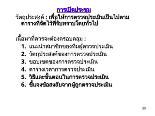 50
การเปิดประชุม
การเปิดประชุม
วัตถุประสงค์
วัตถุประสงค์ :
: เพื่อให้การตรวจประเมินเป็นไปตาม
เพื่อให้การตรวจประเมินเป็นไปตาม
ตารางที่จัดไว้ที่รับทราบโดยทั่วไป
ตารางที่จัดไว้ที่รับทราบโดยทั่วไป
เน
เนื้ื้อหาที่ควรจะต้องครอบคลุม
อหาที่ควรจะต้องครอบคลุม :
:
1.
1. แนะนำสมาชิกของทีมผู้ตรวจประเมิน
แนะนำสมาชิกของทีมผู้ตรวจประเมิน
2.
2. วัตถุประสงค์ของการตรวจประเมิน
วัตถุประสงค์ของการตรวจประเมิน
3.
3. ขอบเขตของการตรวจประเมิน
ขอบเขตของการตรวจประเมิน
4.
4. ตารางเวลาการตรวจประเมิน
ตารางเวลาการตรวจประเมิน
5.
5. วิธีและขั้นตอนในการตรวจประเมิน
วิธีและขั้นตอนในการตรวจประเมิน
6.
6. ชี้แจงข้อสงสัยจากผู้ถูกตรวจประเมิน
ชี้แจงข้อสงสัยจากผู้ถูกตรวจประเมิน
 