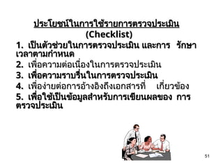 51
ประโยชน์ในการใช้รายการตรวจประเมิน
ประโยชน์ในการใช้รายการตรวจประเมิน
(Checklist)
(Checklist)
1.
1. เป็นตัวช่วยในการตรวจประเมิน และการ
เป็นตัวช่วยในการตรวจประเมิน และการ รักษา
รักษา
เวลาตามกำหนด
เวลาตามกำหนด
2.
2. เพื่อความต่อเนื่องในการตรวจประเมิน
เพื่อความต่อเนื่องในการตรวจประเมิน
3.
3. เพื่อความราบรื่นในการตรวจประเมิน
เพื่อความราบรื่นในการตรวจประเมิน
4.
4. เพื่อง่ายต่อการอ้างอิงถึงเอกสารที่
เพื่อง่ายต่อการอ้างอิงถึงเอกสารที่ เกี่ยวข้อง
เกี่ยวข้อง
5.
5. เพื่อใช้เป็นข้อมูลสำหรับการเขียนผลของ
เพื่อใช้เป็นข้อมูลสำหรับการเขียนผลของ การ
การ
ตรวจประเมิน
ตรวจประเมิน
 