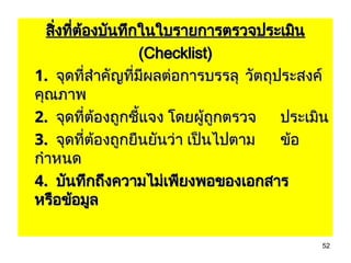 52
สิ่งที่ต้องบันทึกในใบรายการตรวจประเมิน
สิ่งที่ต้องบันทึกในใบรายการตรวจประเมิน
(Checklist)
(Checklist)
1.
1. จุดที่สำคัญที่มีผลต่อการบรรลุ
จุดที่สำคัญที่มีผลต่อการบรรลุ วัตถุประสงค์
วัตถุประสงค์
คุณภาพ
คุณภาพ
2.
2. จุดที่ต้องถูกชี้แจง โดยผู้ถูกตรวจ
จุดที่ต้องถูกชี้แจง โดยผู้ถูกตรวจ ประเมิน
ประเมิน
3.
3. จุดที่ต้องถูกยืนยันว่า เป็นไปตาม
จุดที่ต้องถูกยืนยันว่า เป็นไปตาม ข้อ
ข้อ
กำหนด
กำหนด
4.
4. บันทึกถึงความไม่เพียงพอของเอกสาร
บันทึกถึงความไม่เพียงพอของเอกสาร
หรือข้อมูล
หรือข้อมูล
 