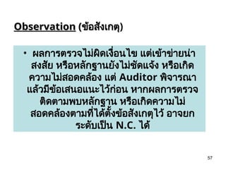 57
Observation
Observation (
(ข้อสังเกตุ
ข้อสังเกตุ)
• ผลการตรวจไม่ผิดเงื่อนไข แต่เข้าข่ายน่า
สงสัย หรือหลักฐานยังไม่ชัดแจ้ง หรือเกิด
ความไม่สอดคล้อง แต่ Auditor พิจารณา
แล้วมีข้อเสนอแนะไว้ก่อน หากผลการตรวจ
ติดตามพบหลักฐาน หรือเกิดความไม่
สอดคล้องตามที่ได้ตั้งข้อสังเกตุไว้ อาจยก
ระดับเป็น N.C. ได้
 