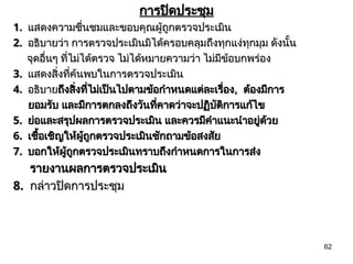 62
การปิดประชุม
การปิดประชุม
1.
1. แสดงความชื่นชมและขอบคุณผู้ถูกตรวจประเมิน
แสดงความชื่นชมและขอบคุณผู้ถูกตรวจประเมิน
2.
2. อธิบายว่า การตรวจประเมินมิได้ครอบคลุมถึงทุกแง่ทุกมุม ดังนั้น
อธิบายว่า การตรวจประเมินมิได้ครอบคลุมถึงทุกแง่ทุกมุม ดังนั้น
จุดอื่นๆ ที่ไม่ได้ตรวจ ไม่ได้หมายความว่า ไม่มีข้อบกพร่อง
จุดอื่นๆ ที่ไม่ได้ตรวจ ไม่ได้หมายความว่า ไม่มีข้อบกพร่อง
3.
3. แสดงสิ่งที่ค้นพบในการตรวจประเมิน
แสดงสิ่งที่ค้นพบในการตรวจประเมิน
4.
4. อธิบาย
อธิบายถึงสิ่งที่ไม่เป็นไปตามข้อกำหนดแต่ละเรื่อง
ถึงสิ่งที่ไม่เป็นไปตามข้อกำหนดแต่ละเรื่อง,
, ต้องมีการ
ต้องมีการ
ยอมรับ และมีการตกลงถึงวันที่คาดว่าจะปฏิบัติการแก้ไข
ยอมรับ และมีการตกลงถึงวันที่คาดว่าจะปฏิบัติการแก้ไข
5.
5. ย่อและสรุปผลการตรวจประเมิน และควรมีคำแนะนำอยู่ด้วย
ย่อและสรุปผลการตรวจประเมิน และควรมีคำแนะนำอยู่ด้วย
6.
6. เชื้อเชิญให้ผู้ถูกตรวจประเมินซักถามข้อสงสัย
เชื้อเชิญให้ผู้ถูกตรวจประเมินซักถามข้อสงสัย
7.
7. บอกให้ผู้ถูกตรวจประเมินทราบถึงกำหนดการในการส่ง
บอกให้ผู้ถูกตรวจประเมินทราบถึงกำหนดการในการส่ง
รายงานผลการตรวจประเมิน
รายงานผลการตรวจประเมิน
8.
8. กล่าวปิดการประชุม
กล่าวปิดการประชุม
 