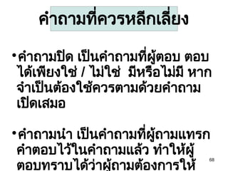 68

คำถามปิด เป็นคำถามที่ผู้ตอบ ตอบ
ได้เพียงใช่ / ไม่ใช่ มีหรือไม่มี หาก
จำเป็นต้องใช้ควรตามด้วยคำถาม
เปิดเสมอ

คำถามนำ เป็นคำถามที่ผู้ถามแทรก
คำตอบไว้ในคำถามแล้ว ทำให้ผู้
ตอบทราบได้ว่าผู้ถามต้องการให้
คำถามที่ควรหลีกเลี่ยง
 