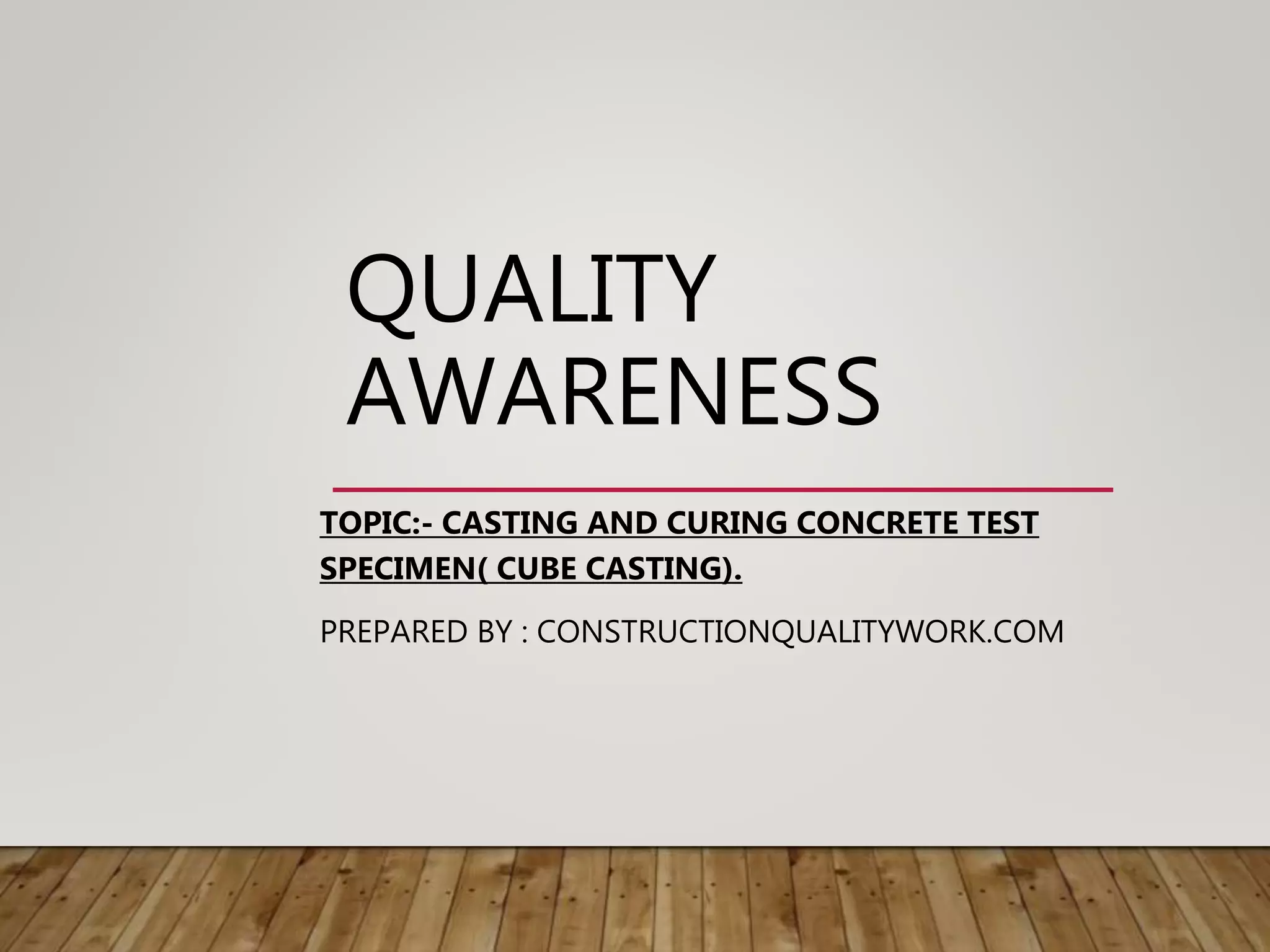 QUALITY
AWARENESS
TOPIC:- CASTING AND CURING CONCRETE TEST
SPECIMEN( CUBE CASTING).
PREPARED BY : CONSTRUCTIONQUALITYWORK.COM
 