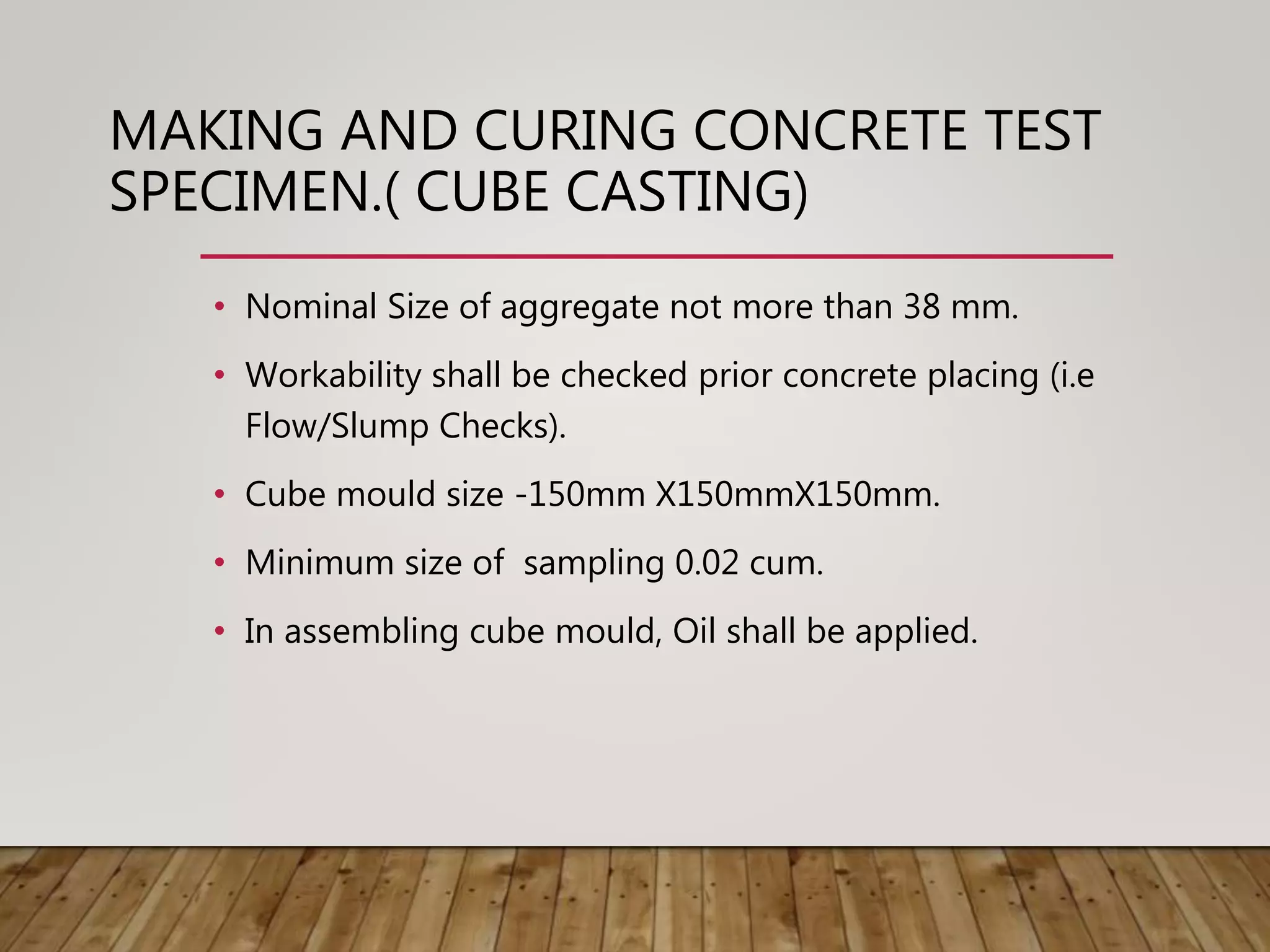 MAKING AND CURING CONCRETE TEST
SPECIMEN.( CUBE CASTING)
• Nominal Size of aggregate not more than 38 mm.
• Workability shall be checked prior concrete placing (i.e
Flow/Slump Checks).
• Cube mould size -150mm X150mmX150mm.
• Minimum size of sampling 0.02 cum.
• In assembling cube mould, Oil shall be applied.
 