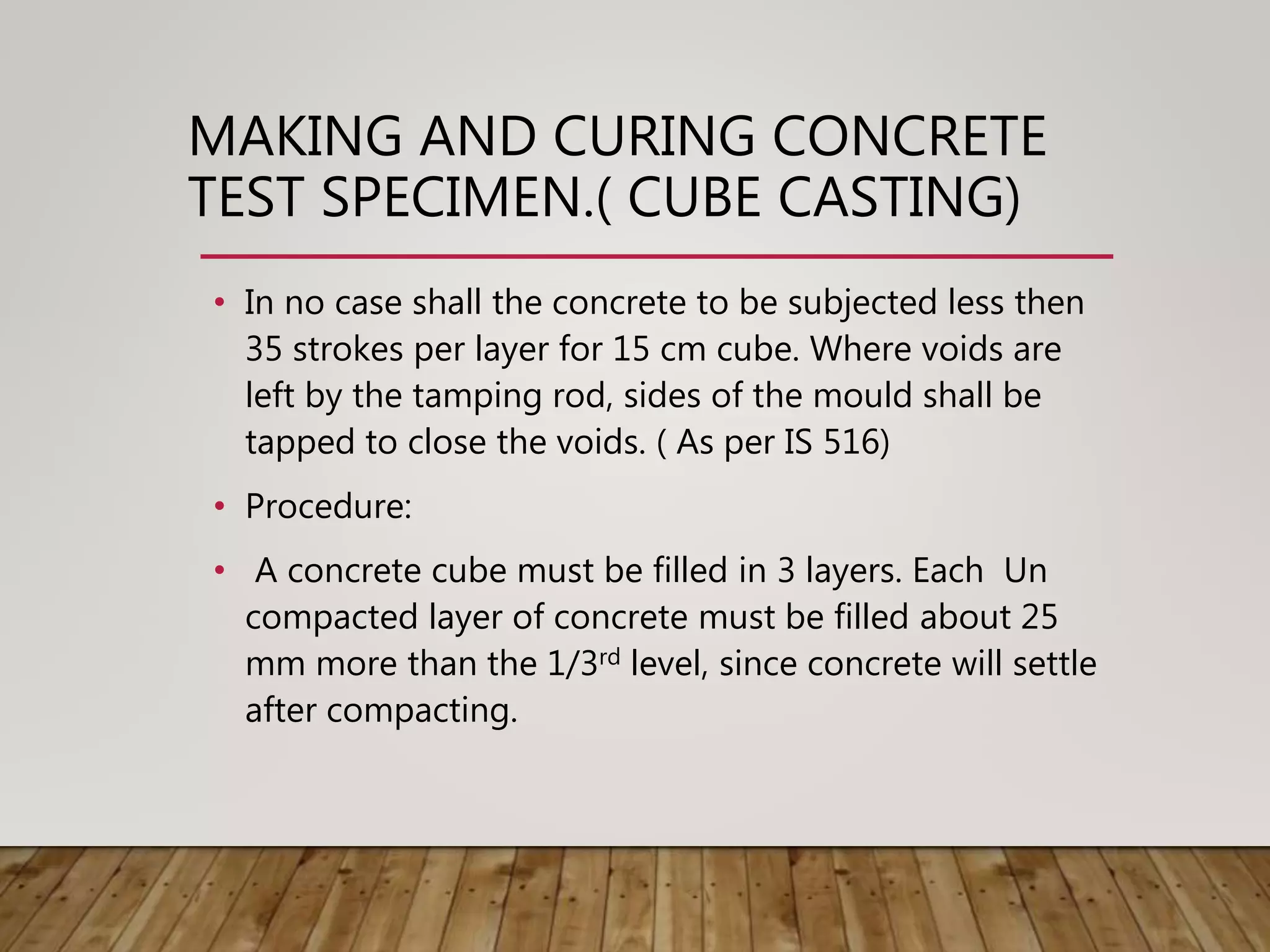 MAKING AND CURING CONCRETE
TEST SPECIMEN.( CUBE CASTING)
• In no case shall the concrete to be subjected less then
35 strokes per layer for 15 cm cube. Where voids are
left by the tamping rod, sides of the mould shall be
tapped to close the voids. ( As per IS 516)
• Procedure:
• A concrete cube must be filled in 3 layers. Each Un
compacted layer of concrete must be filled about 25
mm more than the 1/3rd level, since concrete will settle
after compacting.
 