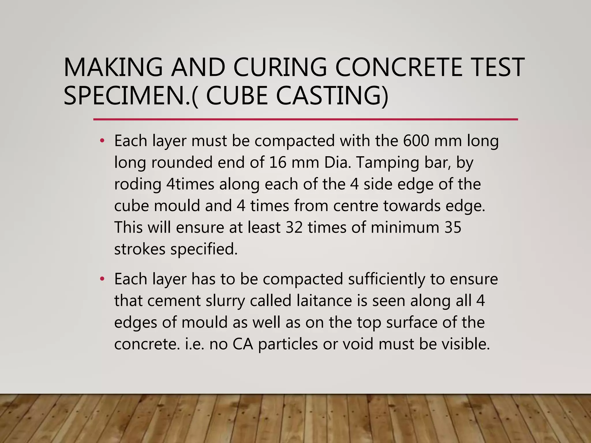MAKING AND CURING CONCRETE TEST
SPECIMEN.( CUBE CASTING)
• Each layer must be compacted with the 600 mm long
long rounded end of 16 mm Dia. Tamping bar, by
roding 4times along each of the 4 side edge of the
cube mould and 4 times from centre towards edge.
This will ensure at least 32 times of minimum 35
strokes specified.
• Each layer has to be compacted sufficiently to ensure
that cement slurry called laitance is seen along all 4
edges of mould as well as on the top surface of the
concrete. i.e. no CA particles or void must be visible.
 