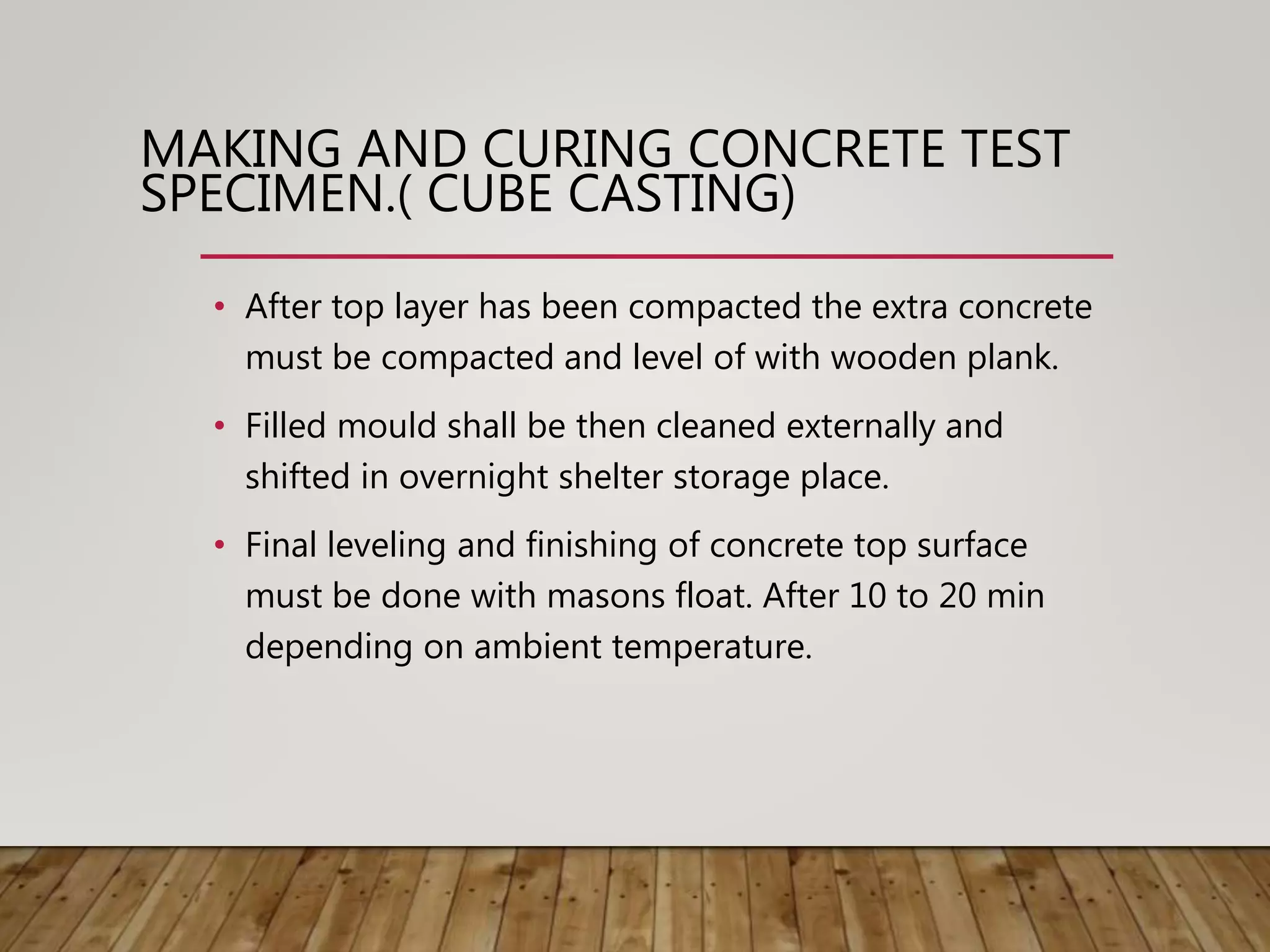 • After top layer has been compacted the extra concrete
must be compacted and level of with wooden plank.
• Filled mould shall be then cleaned externally and
shifted in overnight shelter storage place.
• Final leveling and finishing of concrete top surface
must be done with masons float. After 10 to 20 min
depending on ambient temperature.
MAKING AND CURING CONCRETE TEST
SPECIMEN.( CUBE CASTING)
 