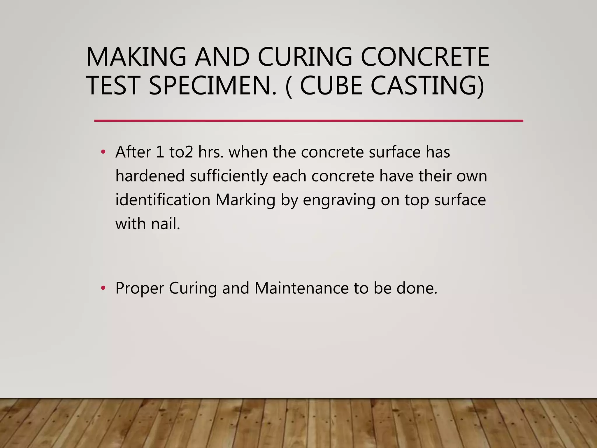 • After 1 to2 hrs. when the concrete surface has
hardened sufficiently each concrete have their own
identification Marking by engraving on top surface
with nail.
• Proper Curing and Maintenance to be done.
MAKING AND CURING CONCRETE
TEST SPECIMEN. ( CUBE CASTING)
 