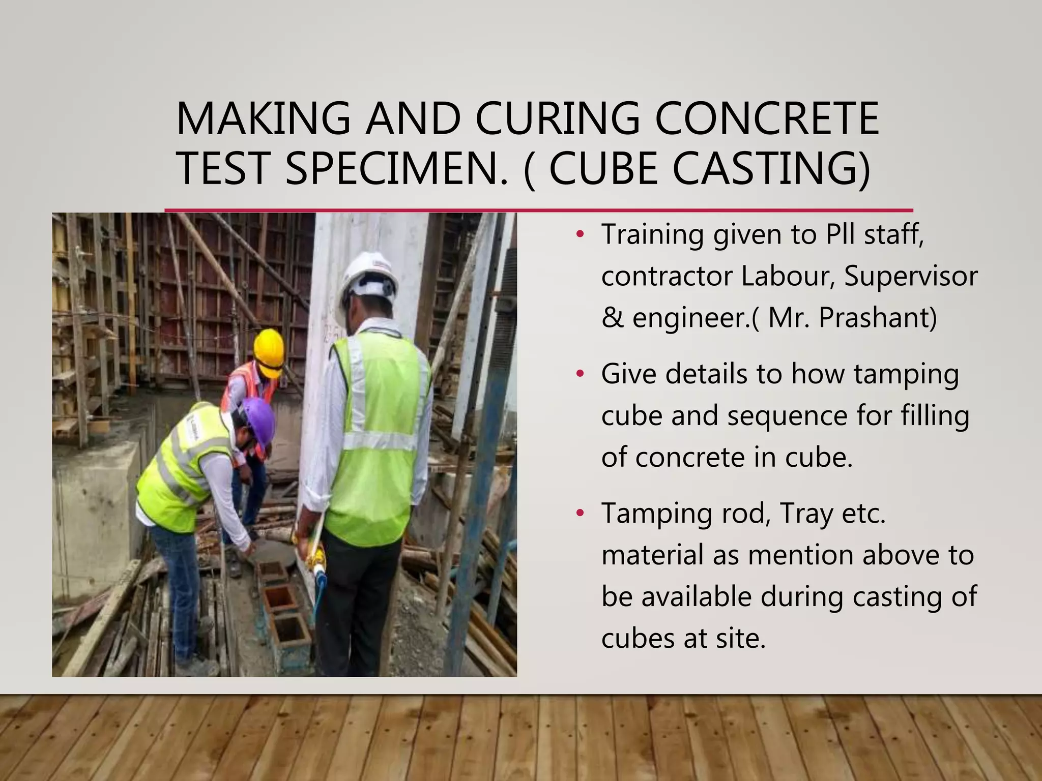 • Training given to Pll staff,
contractor Labour, Supervisor
& engineer.( Mr. Prashant)
• Give details to how tamping
cube and sequence for filling
of concrete in cube.
• Tamping rod, Tray etc.
material as mention above to
be available during casting of
cubes at site.
MAKING AND CURING CONCRETE
TEST SPECIMEN. ( CUBE CASTING)
 
