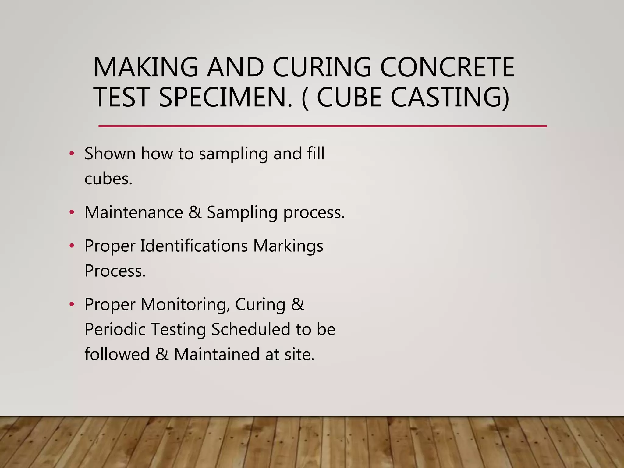 • Shown how to sampling and fill
cubes.
• Maintenance & Sampling process.
• Proper Identifications Markings
Process.
• Proper Monitoring, Curing &
Periodic Testing Scheduled to be
followed & Maintained at site.
MAKING AND CURING CONCRETE
TEST SPECIMEN. ( CUBE CASTING)
 
