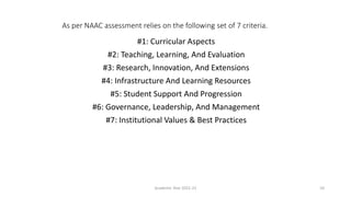 As per NAAC assessment relies on the following set of 7 criteria.
#1: Curricular Aspects
#2: Teaching, Learning, And Evaluation
#3: Research, Innovation, And Extensions
#4: Infrastructure And Learning Resources
#5: Student Support And Progression
#6: Governance, Leadership, And Management
#7: Institutional Values & Best Practices
Academic Year 2021-22 10
 