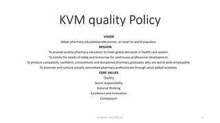 KVM quality Policy
VISION
Adept pharmacy educated professionals: an asset to world populace.
MISSION
To provide quality pharmacy education to meet global demands in health care system.
To satisfy the needs of today and tomorrow for continuous professional development.
To produce competent, confident, consummate and disciplined pharmacy graduates who are world wide employable.
To promote and nurture socially committed pharmacy professionals through value added activities.
CORE VALUES
Quality
Social responsibility
Rational thinking
Excellence and innovation
Compassion
Academic Year 2021-22 5
 