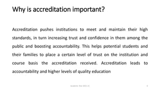 Why is accreditation important?
Accreditation pushes institutions to meet and maintain their high
standards, in turn increasing trust and confidence in them among the
public and boosting accountability. This helps potential students and
their families to place a certain level of trust on the institution and
course basis the accreditation received. Accreditation leads to
accountability and higher levels of quality education
Academic Year 2021-22 6
 