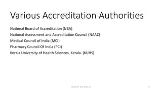 Various Accreditation Authorities
National Board of Accreditation (NBA)
National Assessment and Accreditation Council (NAAC)
Medical Council of India (MCI)
Pharmacy Council Of India (PCI)
Kerala University of Health Sciences, Kerala. (KUHS)
Academic Year 2021-22 8
 