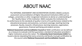 ABOUT NAAC
The NATIONAL ASSESSMENT AND ACCREDITATION COUNCIL (NAAC) conducts
assessment and accreditation of Higher Educational Institutions (HEI) such as
colleges, universities or other recognised institutions to derive an understanding of
the ‘Quality Status’ of the institution. NAAC evaluates the institutions for
its conformance to the standards of quality in terms of its performance related to the
educational processes and outcomes, curriculum coverage, teaching-learning
processes, faculty, research, infrastructure, learning resources, organisation,
governance, financial well being and student services.
National Assessment and Accreditation Council or NAAC certification can be defined
as a measure to evaluate and then guarantee a standard of education provided in
higher institutions across the nation. The University Grant Commission (UGC) has
issued a decree stipulating that every university and faculty must get certification by
the council called National Assessment and Accreditation Council.
Academic Year 2021-22 9
 