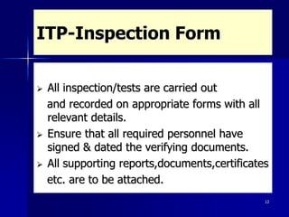 12
ITP-Inspection Form
 All inspection/tests are carried out
and recorded on appropriate forms with all
relevant details.
 Ensure that all required personnel have
signed & dated the verifying documents.
 All supporting reports,documents,certificates
etc. are to be attached.
 