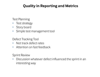 Quality in Reporting and Metrics 
Test Planning 
• Test strategy 
• Story board 
• Simple test management tool 
Defect Tracking Tool 
• Not track defect rates 
• Attention on fast feedback 
Sprint Review 
• Discussion whatever defect influenced the sprint in an 
interesting way 
 