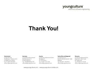 Thank You! 
Switzerland 
youngculture AG 
Hotelstrasse - Postfach 2574 
CH-8060 Zürich-Airport 
Tel. +41 (0)44 366 40 40 
office.ch@youngculture.com 
Germany 
youngculture (Deutschland) 
Rottmannstrasse 11 
DE-80333 Munich 
Tel. +49 (0)89 890 637 40 
office.de@youngculture.com 
Austria 
youngculture (Österreich) GmbH 
Renngasse 4 
AT-1010 Vienna 
Tel. +43 (0) 1 532 19 60 
office.at@youngculture.com 
Serbia (Nis and Belgrade) 
youngculture d.o.o. 
Bulevar Z.@inAica 64a RS-11000 
Belgrade 
Tel. +381 (0)11 404 99 50 
offfice.rs@youngculture.com 
Romania 
youngculture (Romania) S.R.L 
Palas 7B-7C, UBC3 Tower 
RO-700032 IaFi 
Tel. +40 (0)33 27 10 530 
offfice.ro@youngculture.com 
www.youngculture.com - www.youngculture-mobile.com 
