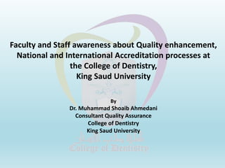 Faculty and Staff awareness about Quality enhancement,
National and International Accreditation processes at
the College of Dentistry,
King Saud University
By
Dr. Muhammad Shoaib Ahmedani
Consultant Quality Assurance
College of Dentistry
King Saud University
 