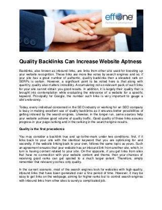 Quality Backlinks Can Increase Website Aptness
Backlinks, also known as inbound links, are links from other site used for boosting up
your website recognition. These links are more like votes by search engines and so, if
your site has a great number of authentic, quality backlinks then a elevated rank on
SERPs is certain. However, a significant point to be noted here is that along with
quantity, quality also matters incredibly. Accumulating not-so-relevant pack of such links
for your site cannot obtain you good results. In addition, it is largely their quality that is
brought into contemplation while evaluating the relevance of a website for a specific
keyword. Principally for Google, the number such links is very important to gauge a
site's relevancy.
Today, every individual concerned in the SEO industry or working for an SEO company
is busy in making excellent use of quality backlinks as it ensures better possibilities of
getting indexed by the search engines. Likewise, in the longer run, same sources help
your website achieve good volume of quality traffic. Good quality of these links assures
progress in your page ranking and in the ranking in the search engine results.
Quality is the first precedence
You may consider a backlink true and up-to-the-mark under two conditions; first, if it
links back to your site with the identical keyword that you are optimizing for and
secondly, if the website linking back to your own, follows the same topic as yours. Such
an agreement ensures that your website has an inbound link from another site, which, in
turn is having content related to your site. On the opposite, if you get links from sites
that have no connection with your website content and theme, then your chances of
receiving good ranks can get spoiled to a much larger extent. Therefore, simply
remember that relevancy comes only quality.
In the current scenario, most of the search engines look for websites with high-quality,
inbound links that have been generated over a fine period of time. However, it may be
easy to get links on the webpage, aiming for higher ranks but to control search engines
with inbound links from other sites is surely a complicated job.
 