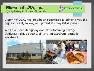 Bloemhof USA, Inc.

Quality Bakery Equipment Since 1960

Bloemhof USA. has long been committed to bringing you the
highest quality bakery equipment at competitive prices.
We have been designing and manufacturing bakery
equipment since 1960 and have an excellent reputation
worldwide.

 
