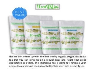 Honest Slim comes up with the best quality organic weight loss detox
tea that you can consume on a regular basis and flaunt your great
appearance to others. The impressive tea is going to showcase your
unique look and make you appear better than ever with a curvy figure.
 