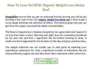 How To Lose Fat With Organic Weight Loss Detox
Tea?
HonestSlim ensures that you get an enhanced look by burning your fat by just
drinking a few cups of tea. Our organic weight loss detox tea is ideal to get a
curvy shape and draw the attention of others. The enhance glow that you can
get from the organic tea would be highly commendable.
The flavor of organic tea is likewise enjoyed by me a great deal and I expend it
no less than twice a twice. Morning and night teas are constantly considered
by me and now and then I appreciate the tea before heading to sleep. It
makes me feel invigorated for the duration of the day and gives positive vibes.
The weight reduction tea can enable you to look great by expelling your
superfluous midsection fat. Such a significant number of individuals like me
have profited by organic tea and they share their important audits online too.
 