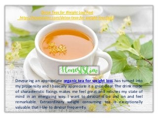Devouring an appropriate organic tea for weight loss has turned into
my propensity and I basically appreciate it a great deal. The drink made
of characteristic fixings makes me feel great and relishes my state of
mind in an energizing way. I want to devour it on and on and feel
remarkable. Extraordinary weight consuming tea is exceptionally
valuable that I like to devour frequently.
 
