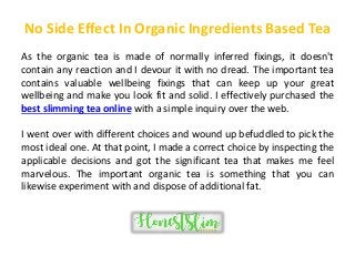 No Side Effect In Organic Ingredients Based Tea
As the organic tea is made of normally inferred fixings, it doesn't
contain any reaction and I devour it with no dread. The important tea
contains valuable wellbeing fixings that can keep up your great
wellbeing and make you look fit and solid. I effectively purchased the
best slimming tea online with a simple inquiry over the web.
I went over with different choices and wound up befuddled to pick the
most ideal one. At that point, I made a correct choice by inspecting the
applicable decisions and got the significant tea that makes me feel
marvelous. The important organic tea is something that you can
likewise experiment with and dispose of additional fat.
 