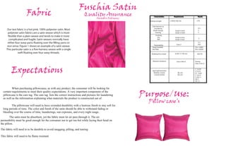 Fuschia Satin
                       Fabric                                             Quality Assurance
                                                                                      Amarilis Rodriguez
                                                                                                                  Characteristics            Requirements              Results

                                                                                                             Tearing strength          1.5 lbf (6.7N) min             13 N


                                                                                                               Color fastness to:
                                                                                                                 Laundering                                             4-5
      Our test fabric is a hot pink, 100% polyester satin. Most                                                 Shade change                   Grade 4 minA             5
      polyester satin fabrics are a satin weave which is more                                                      Staining                    Grade 3 minB             5

        exible than a plain weave and tends to make it more                                                         Crocking:
                                                                                                                       Dry                     Grade 4 minC
                                                                                                                                                                        5
       complicated and fragile. Satin weaves normally have                                                            Wet                      Grade 3 minC

      either four warp yarns oating over the lling yarns or                                                                                                            17.1
                                                                                                                  Flammability                   Class 2               29.6
      vice versa. Figure 1 shows an example of a satin weave.                                                   Sweat Guarded                                       Clo = 0.603
     This particular satin is a ve-harness weave with a single                                                  Hot Plate                                           Rct= 0.0935

                weft oating over four warp threads.                                                            Breaking force (load)           25 lbf (111 N) min      629.7N



                                                                                                                Abrasion resistance              Class 4 Min A      Tearing
                                                                                                                                                                    Class 4 min A




         Expectations                                                                                           Spectrophotometer
                                                                                                                 Weather-ometer
                                                                                                                  Laundr-ometer
                                                                                                                                                   DE=4.0
                                                                                                                                                   DE=4.0
                                                                                                                                                                    L* 53.39
                                                                                                                                                                    a* 52.91
                                                                                                                                                                    b* -14.06
                                                                                                                                                                    c* 54.75
                                                                                                                                                                    h 345.11
                                                                                                                                                                    DE17
                                                                                                                                                                    DE 1.3



          When purchasing pillowcases, as with any product, the consumer will be looking for
  certain requirements to meet their quality expectations. A very important component of the
  pillowcase is the care tag. The care tag lists the correct instructions and pictures for laundering
  as well as the information explaining what materials the product is constructed out of.
                                                                                                           Purpose/Use:
                                                                                                             Pillow case’s
         The pillowcase will need to have extended durability with a lustrous finish to stay soft for
  long periods of time. The color and finish of the satin should be able to withstand fading or
  bleeding over the course of time, launderings, sun exposure, and every night usage.
        The satin must be absorbent, yet the fabric must let air pass through it. The air
permeability must be good enough for the consumer not to get too hot while laying their head on
the pillow.
The fabric will need to to be durabile to avoid snagging, pilling, and tearing

This fabric will need to be flame resistant
 