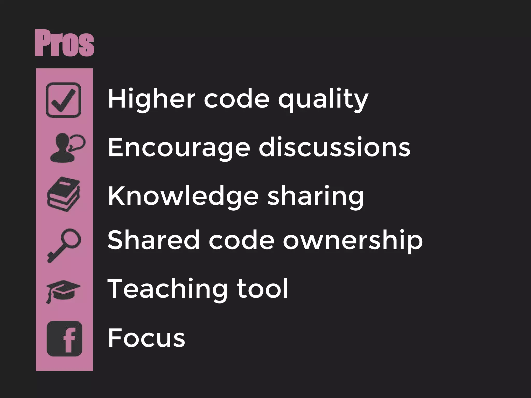 Higher code quality
Pros
Encourage discussions
Knowledge sharing
Shared code ownership
Focus
Teaching tool
 