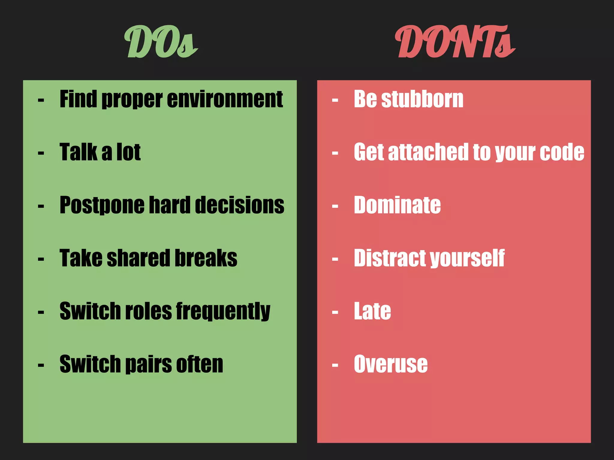 - Be stubborn
- Get attached to your code
- Dominate
- Distract yourself
- Late
- Overuse
DOs DONTs
- Find proper environment
- Talk a lot
- Postpone hard decisions
- Take shared breaks
- Switch roles frequently
- Switch pairs often
 