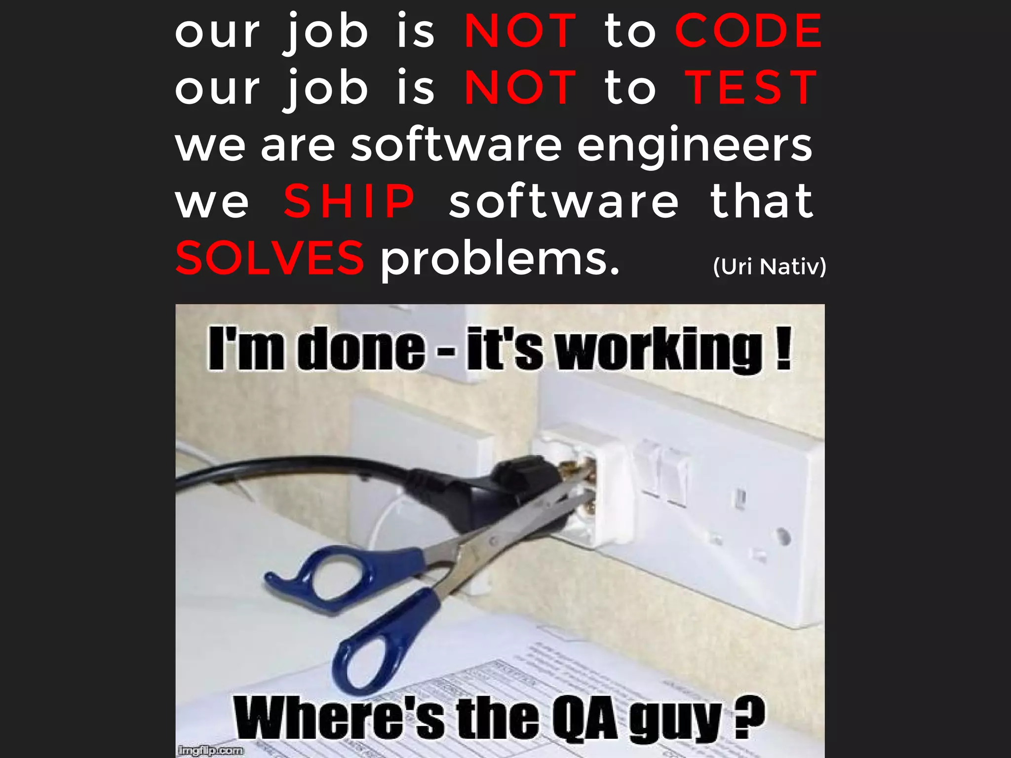 our job is NOT to CODE
our job is NOT to TEST
we are software engineers
we SHIP software that
SOLVES problems. (Uri Nativ)
 